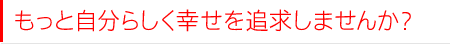 もっと自分らしく幸せを追求しませんか?